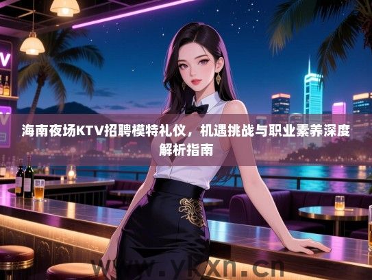 海南夜场KTV招聘模特礼仪，机遇挑战与职业素养深度解析指南
