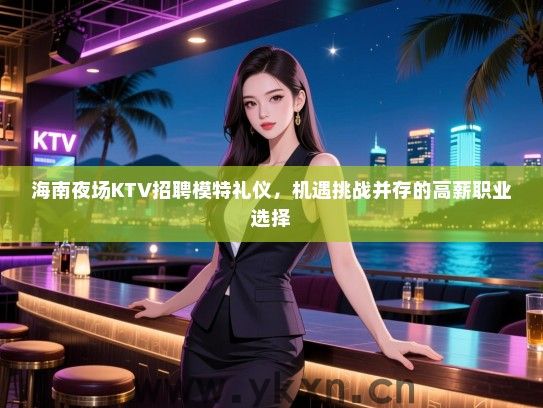 海南夜场KTV招聘模特礼仪，机遇挑战并存的高薪职业选择